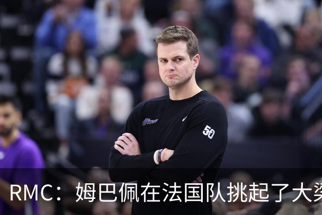 RMC：姆巴佩在法国队挑起了大梁，赛场内外皆是如此